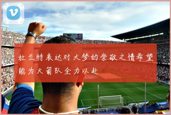 杜兰特表达对大梦的崇敬之情希望能为火箭队全力以赴