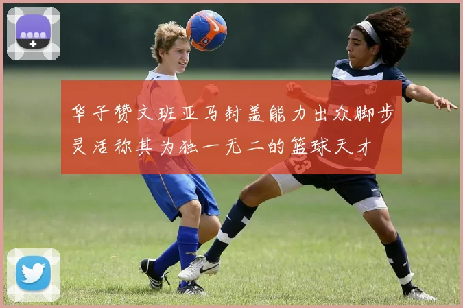 华子赞文班亚马封盖能力出众脚步灵活称其为独一无二的篮球天才