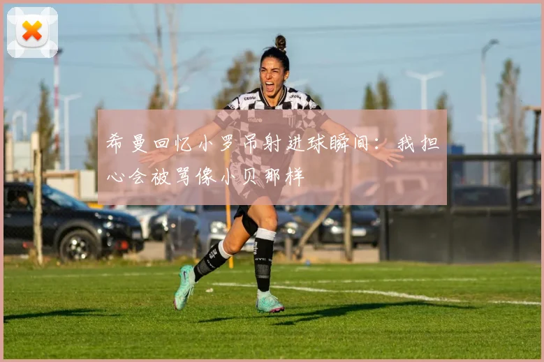 希曼回忆小罗吊射进球瞬间：我担心会被骂像小贝那样