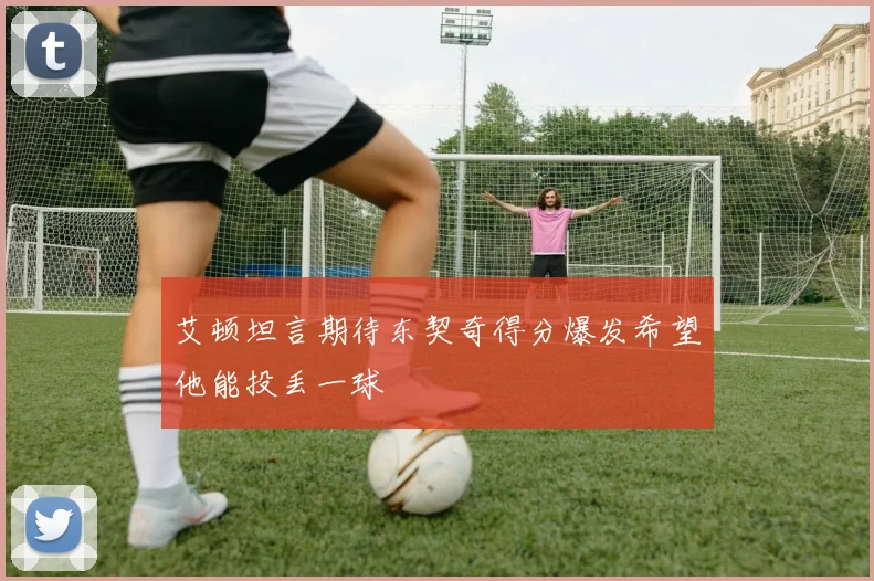 艾顿坦言期待东契奇得分爆发希望他能投丢一球