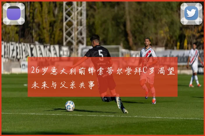 26岁意大利前锋索蒂尔崇拜C罗渴望未来与父亲共事