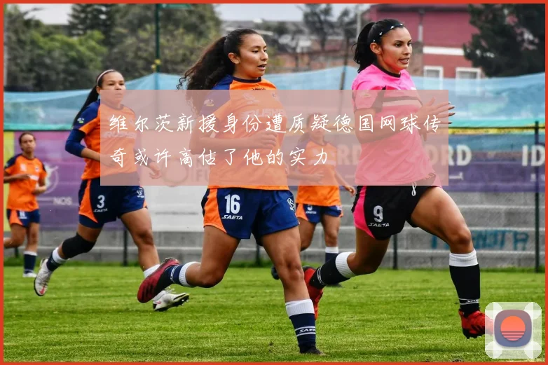 维尔茨新援身份遭质疑德国网球传奇或许高估了他的实力