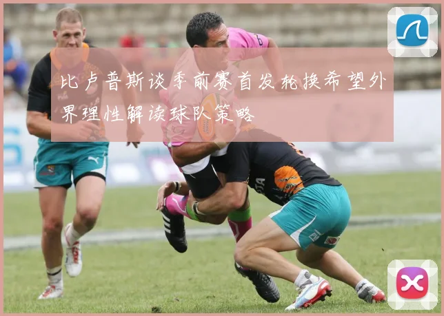比卢普斯谈季前赛首发轮换希望外界理性解读球队策略