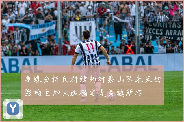 鲁媒分析瓦科续约对泰山队未来的影响主帅人选确定是关键所在