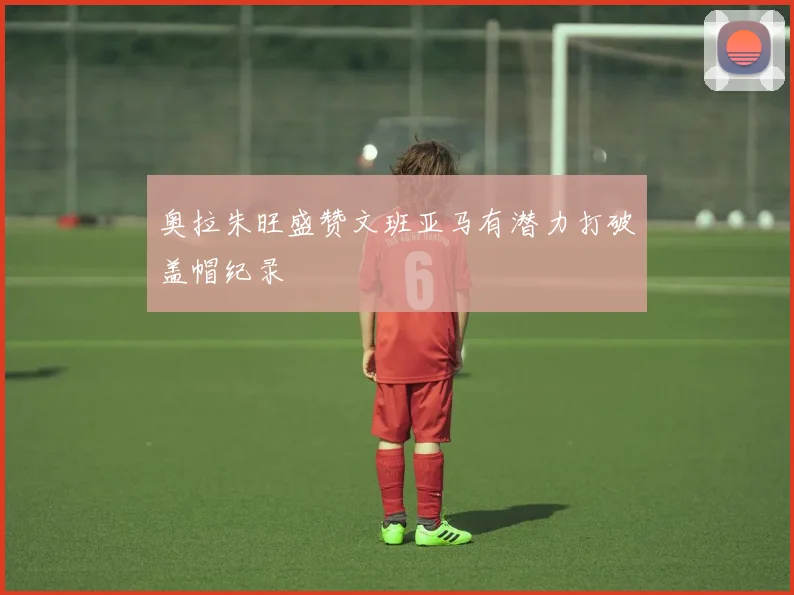 奥拉朱旺盛赞文班亚马有潜力打破盖帽纪录