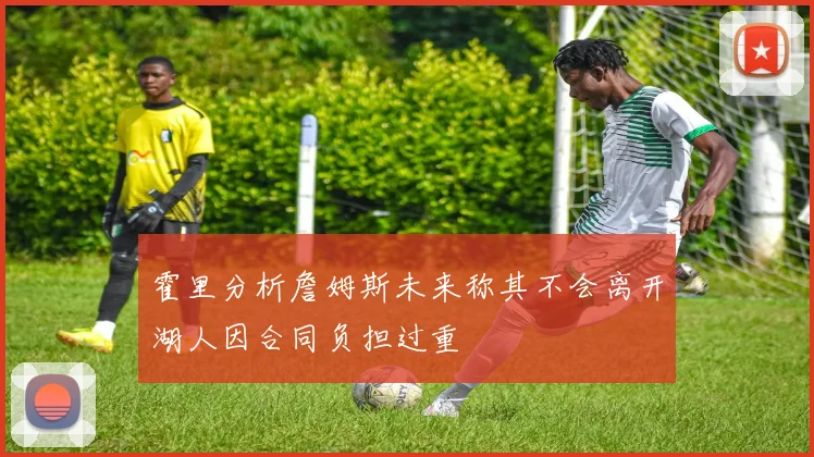 霍里分析詹姆斯未来称其不会离开湖人因合同负担过重
