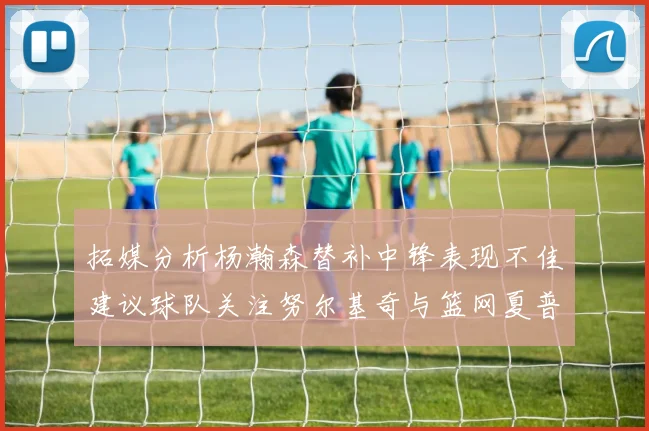 拓媒分析杨瀚森替补中锋表现不佳建议球队关注努尔基奇与篮网夏普