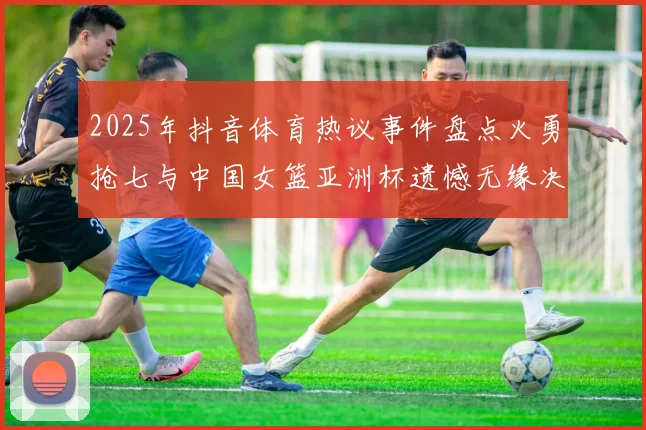 2025年抖音体育热议事件盘点火勇抢七与中国女篮亚洲杯遗憾无缘决赛