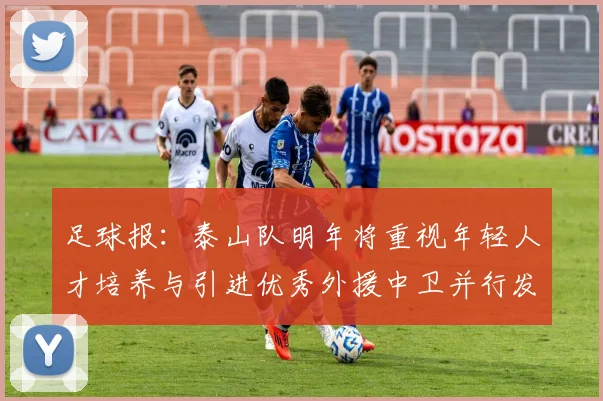 足球报：泰山队明年将重视年轻人才培养与引进优秀外援中卫并行发展