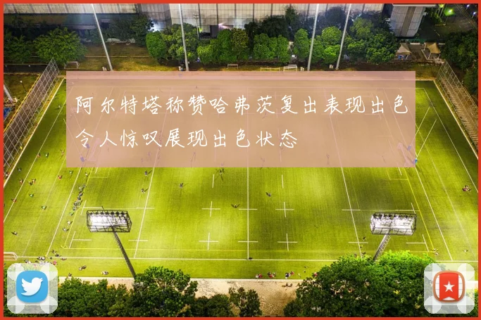 阿尔特塔称赞哈弗茨复出表现出色令人惊叹展现出色状态