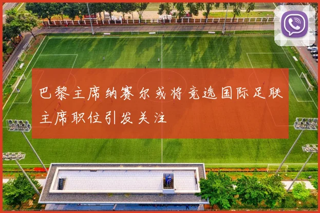 巴黎主席纳赛尔或将竞选国际足联主席职位引发关注