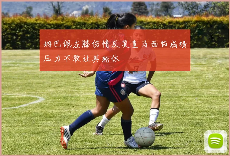 姆巴佩左膝伤情反复皇马面临成绩压力不敢让其轮休