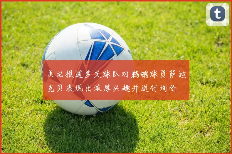 美记报道多支球队对鹈鹕球员萨迪克贝表现出浓厚兴趣并进行询价