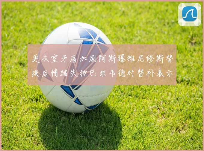 更衣室矛盾加剧阿斯曝维尼修斯替换后情绪失控巴尔韦德对替补表示不满