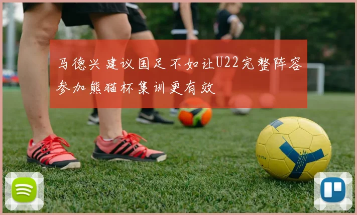 马德兴建议国足不如让U22完整阵容参加熊猫杯集训更有效