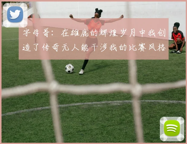 字母哥：在雄鹿的辉煌岁月中我创造了传奇无人能干涉我的比赛风格