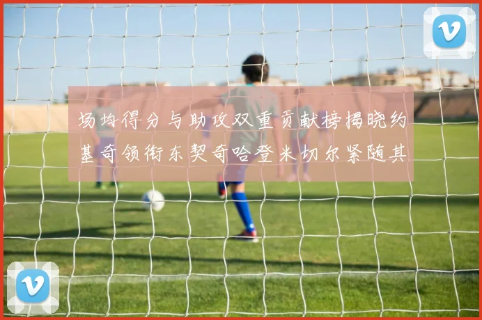 场均得分与助攻双重贡献榜揭晓约基奇领衔东契奇哈登米切尔紧随其后